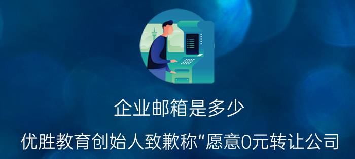 企业邮箱是多少 优胜教育创始人致歉称“愿意0元转让公司，卖身打工十年”，最好的处理结果是什么，此事有什么借鉴意义？